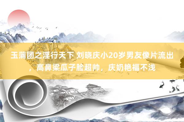 玉蒲团之淫行天下 刘晓庆小20岁男友像片流出，高鼻梁瓜子脸超帅，庆奶艳福不浅