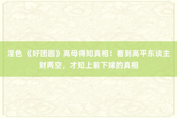 淫色 《好团圆》高母得知真相！看到高平东谈主财两空，才知上前下嫁的真相