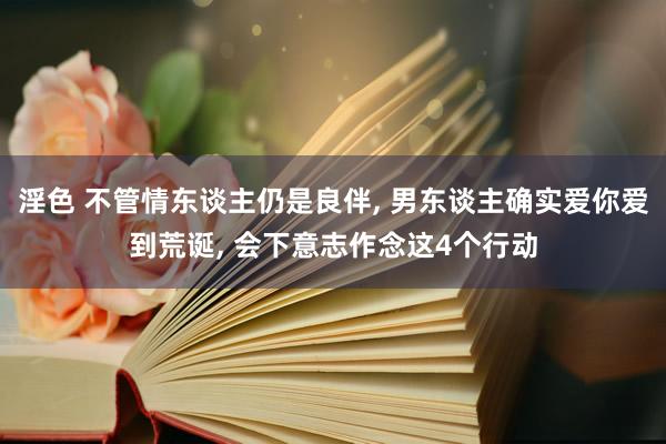 淫色 不管情东谈主仍是良伴， 男东谈主确实爱你爱到荒诞， 会下意志作念这4个行动