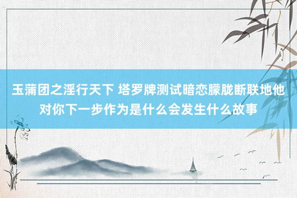 玉蒲团之淫行天下 塔罗牌测试暗恋朦胧断联地他对你下一步作为是什么会发生什么故事