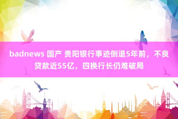 badnews 国产 贵阳银行事迹倒退5年前，不良贷款近55亿，四换行长仍难破局