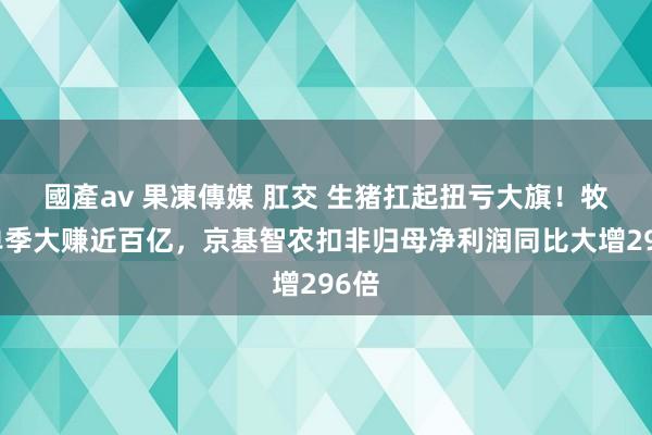 國產av 果凍傳媒 肛交 生猪扛起扭亏大旗！牧原单季大赚近百亿，京基智农扣非归母净利润同比大增296倍