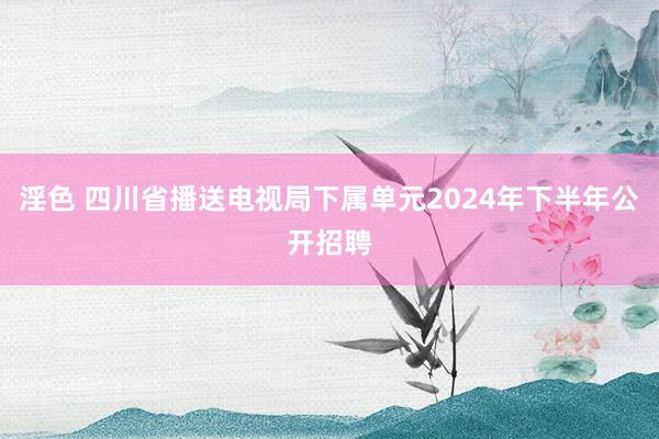 淫色 四川省播送电视局下属单元2024年下半年公开招聘