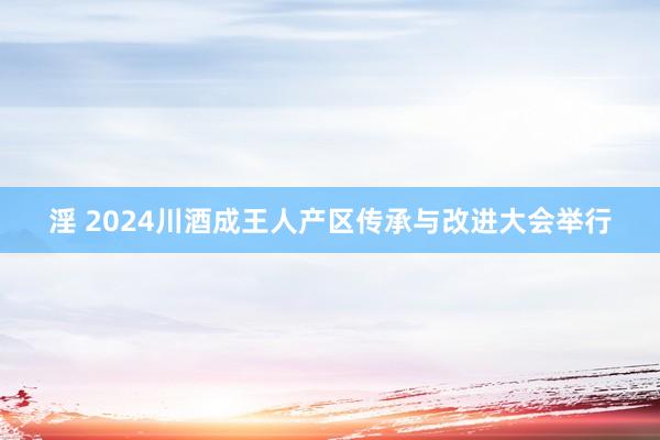 淫 2024川酒成王人产区传承与改进大会举行