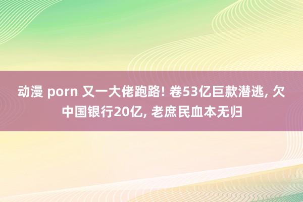 动漫 porn 又一大佬跑路! 卷53亿巨款潜逃， 欠中国银行20亿， 老庶民血本无归