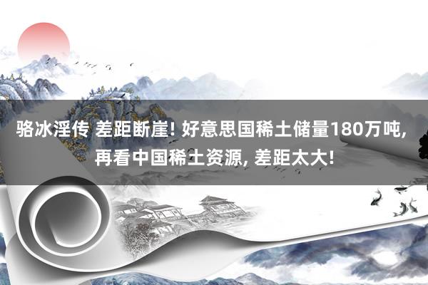 骆冰淫传 差距断崖! 好意思国稀土储量180万吨， 再看中国稀土资源， 差距太大!