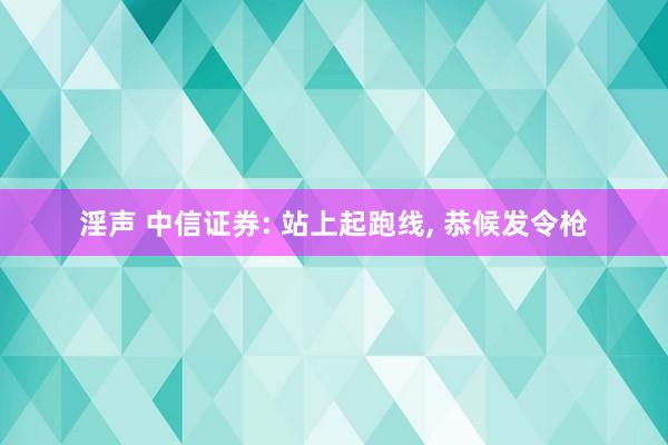 淫声 中信证券: 站上起跑线， 恭候发令枪