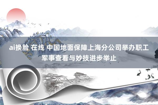 ai换脸 在线 中国地面保障上海分公司举办职工军事查看与妙技进步举止