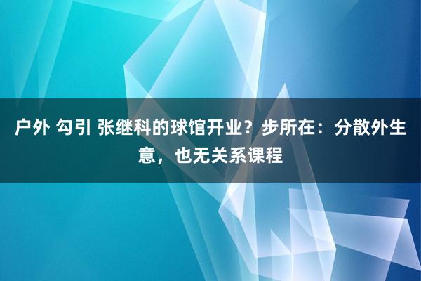 户外 勾引 张继科的球馆开业？步所在：分散外生意，也无关系课程