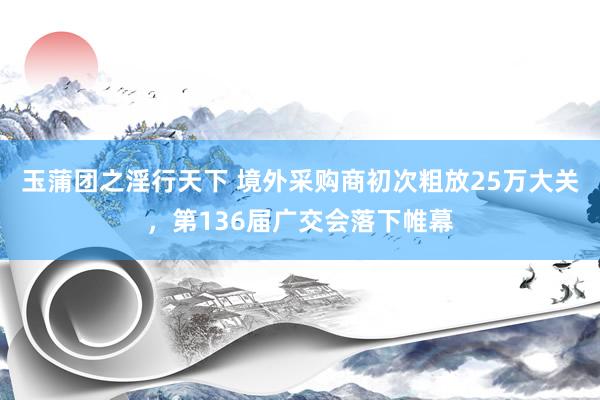 玉蒲团之淫行天下 境外采购商初次粗放25万大关，第136届广交会落下帷幕