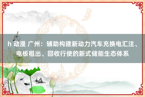 h 动漫 广州：辅助构建新动力汽车充换电汇注、电板租出、回收行使的新式储能生态体系