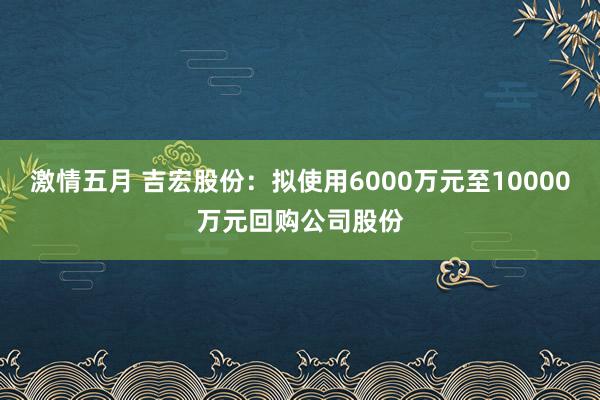 激情五月 吉宏股份：拟使用6000万元至10000万元回购公司股份