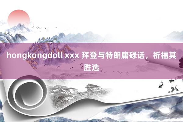 hongkongdoll xxx 拜登与特朗庸碌话，祈福其胜选