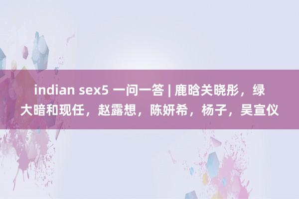 indian sex5 一问一答 | 鹿晗关晓彤，绿大暗和现任，赵露想，陈妍希，杨子，吴宣仪