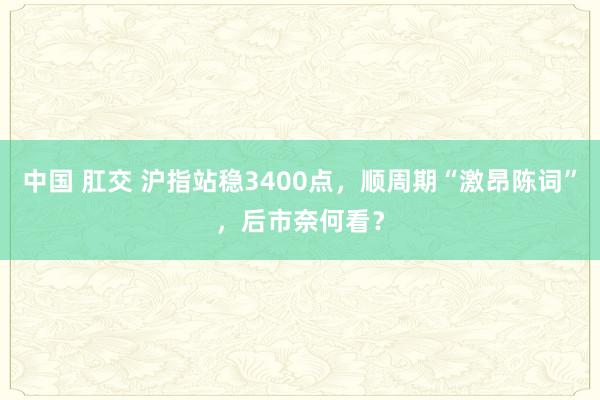 中国 肛交 沪指站稳3400点，顺周期“激昂陈词”，后市奈何看？