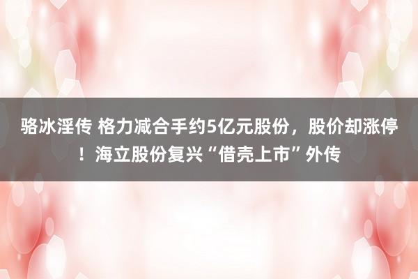 骆冰淫传 格力减合手约5亿元股份，股价却涨停！海立股份复兴“借壳上市”外传