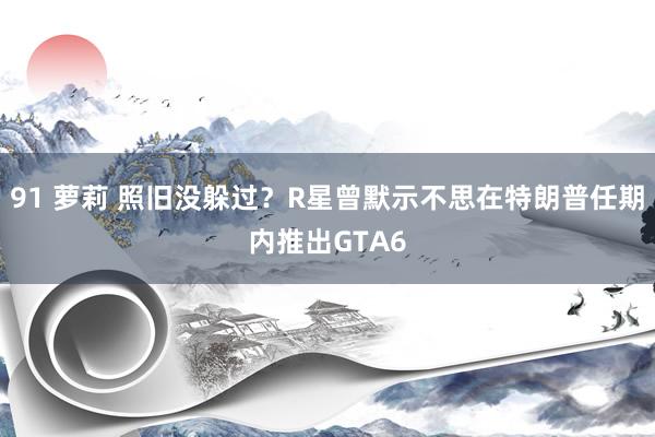 91 萝莉 照旧没躲过？R星曾默示不思在特朗普任期内推出GTA6