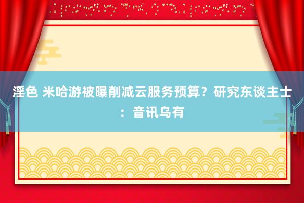 淫色 米哈游被曝削减云服务预算？研究东谈主士：音讯乌有