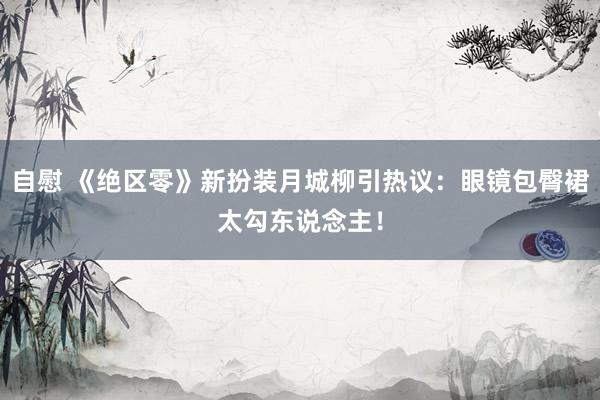 自慰 《绝区零》新扮装月城柳引热议：眼镜包臀裙太勾东说念主！