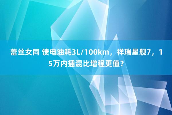 蕾丝女同 馈电油耗3L/100km，祥瑞星舰7，15万内插混比增程更值？