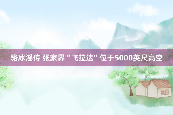 骆冰淫传 张家界“飞拉达”位于5000英尺高空