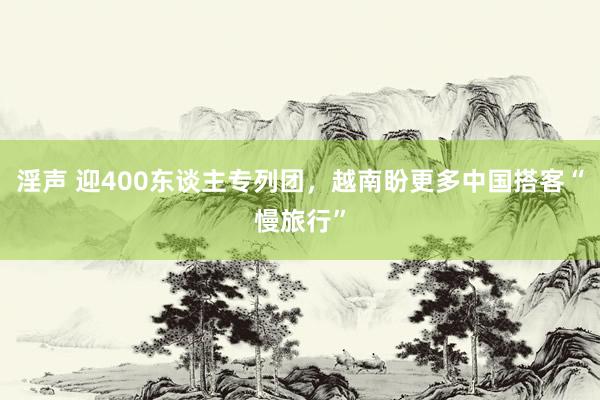 淫声 迎400东谈主专列团，越南盼更多中国搭客“慢旅行”