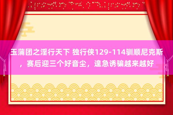 玉蒲团之淫行天下 独行侠129-114驯顺尼克斯，赛后迎三个好音尘，遑急诱骗越来越好