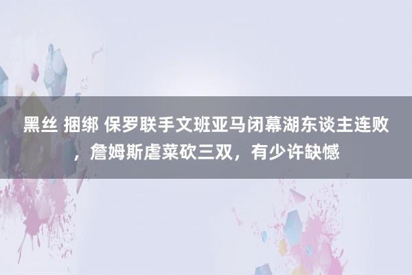 黑丝 捆绑 保罗联手文班亚马闭幕湖东谈主连败，詹姆斯虐菜砍三双，有少许缺憾