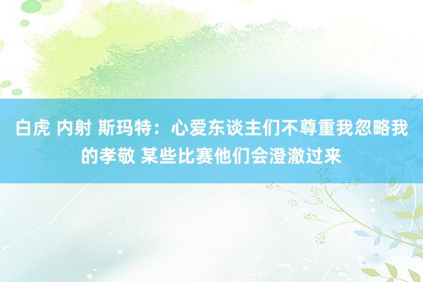 白虎 内射 斯玛特：心爱东谈主们不尊重我忽略我的孝敬 某些比赛他们会澄澈过来