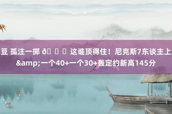 麻豆 孤注一掷 😖这谁顶得住！尼克斯7东谈主上双&一个40+一个30+轰定约新高145分