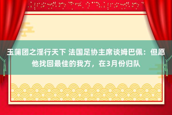 玉蒲团之淫行天下 法国足协主席谈姆巴佩：但愿他找回最佳的我方，在3月份归队