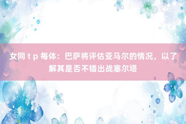 女同 t p 每体：巴萨将评估亚马尔的情况，以了解其是否不错出战塞尔塔