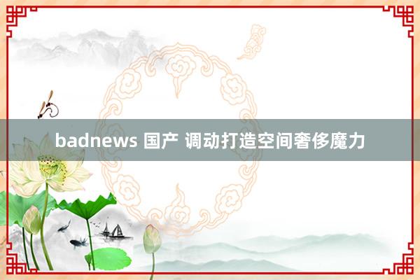 badnews 国产 调动打造空间奢侈魔力