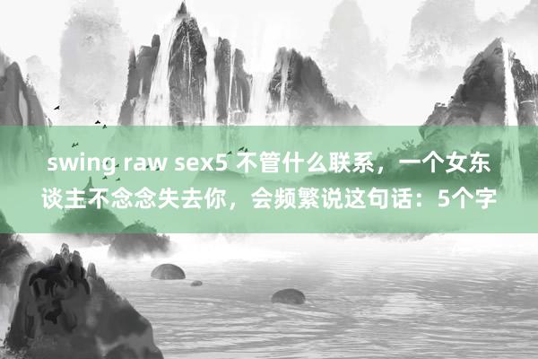 swing raw sex5 不管什么联系，一个女东谈主不念念失去你，会频繁说这句话：5个字