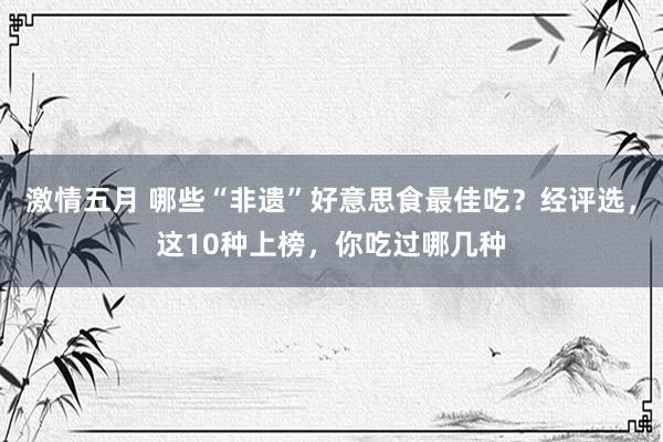 激情五月 哪些“非遗”好意思食最佳吃？经评选，这10种上榜，你吃过哪几种