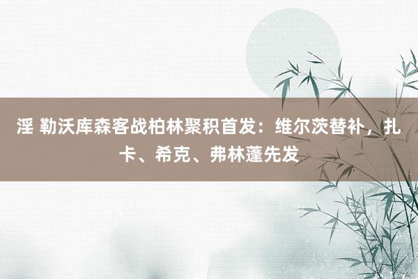 淫 勒沃库森客战柏林聚积首发：维尔茨替补，扎卡、希克、弗林蓬先发