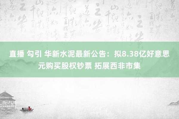 直播 勾引 华新水泥最新公告：拟8.38亿好意思元购买股权钞票 拓展西非市集