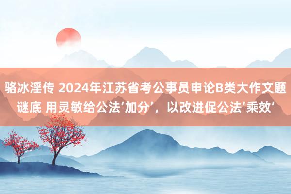 骆冰淫传 2024年江苏省考公事员申论B类大作文题谜底 用灵敏给公法‘加分’，以改进促公法‘乘效’