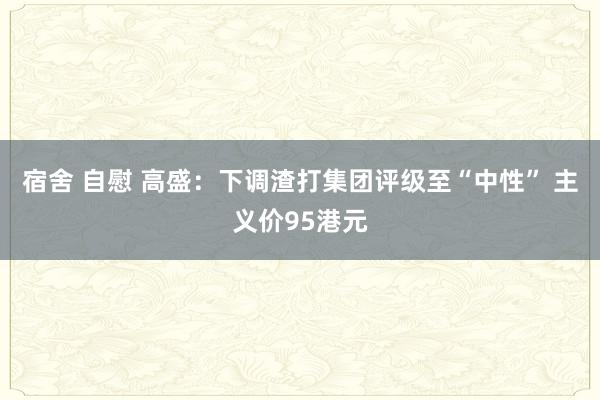 宿舍 自慰 高盛：下调渣打集团评级至“中性” 主义价95港元