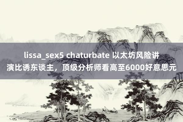 lissa_sex5 chaturbate 以太坊风险讲演比诱东谈主，顶级分析师看高至6000好意思元