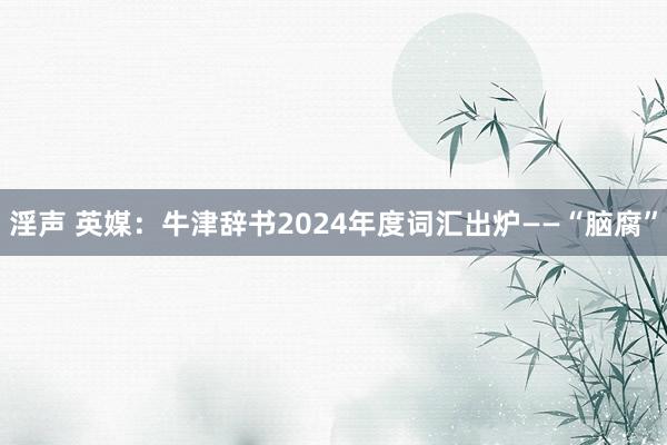 淫声 英媒：牛津辞书2024年度词汇出炉——“脑腐”