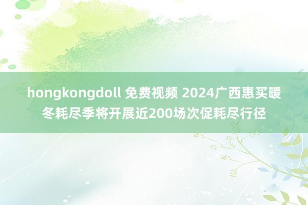 hongkongdoll 免费视频 2024广西惠买暖冬耗尽季将开展近200场次促耗尽行径