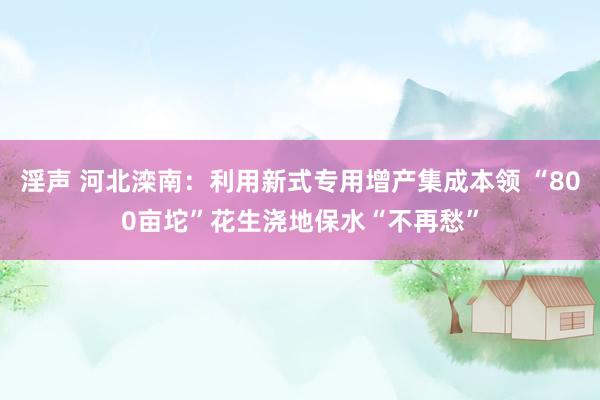 淫声 河北滦南：利用新式专用增产集成本领 “800亩坨”花生浇地保水“不再愁”