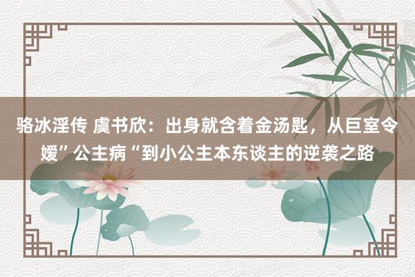 骆冰淫传 虞书欣：出身就含着金汤匙，从巨室令嫒”公主病“到小公主本东谈主的逆袭之路