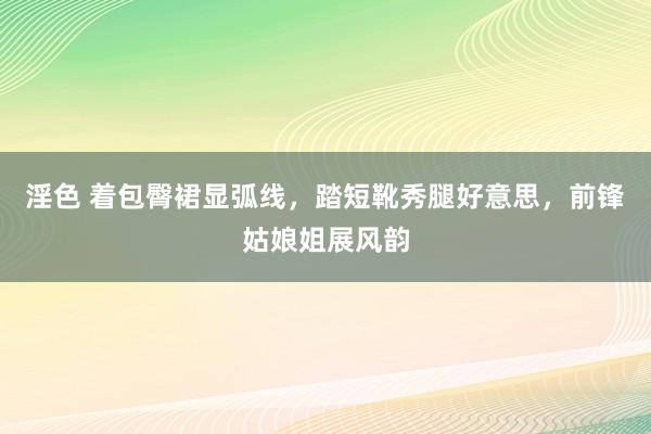 淫色 着包臀裙显弧线，踏短靴秀腿好意思，前锋姑娘姐展风韵