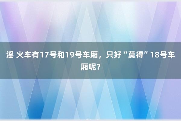 淫 火车有17号和19号车厢，只好“莫得”18号车厢呢？