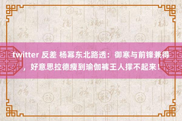 twitter 反差 杨幂东北路透：御寒与前锋兼得，好意思拉德瘦到瑜伽裤王人撑不起来！