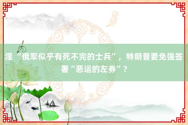 淫 “俄军似乎有死不完的士兵”，特朗普要免强签署“恶运的左券”？