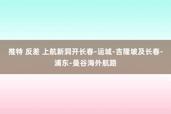 推特 反差 上航新洞开长春-运城-吉隆坡及长春-浦东-曼谷海外航路