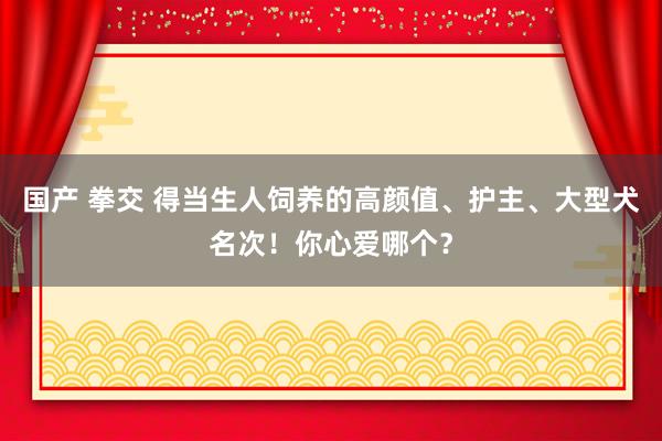 国产 拳交 得当生人饲养的高颜值、护主、大型犬名次！你心爱哪个？